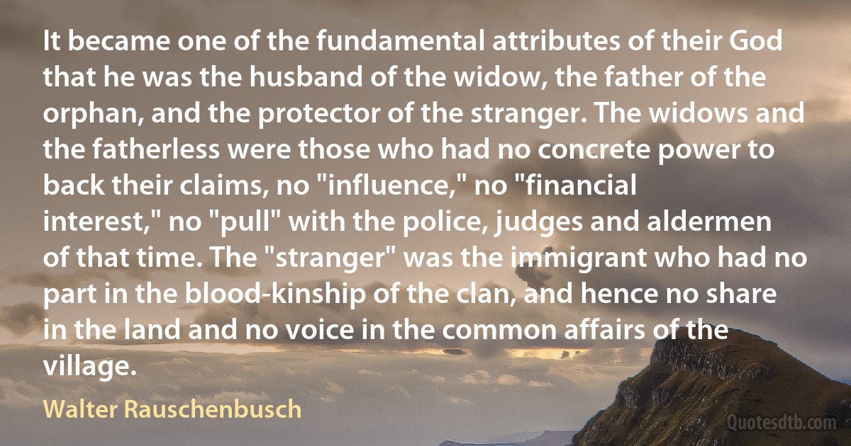 It became one of the fundamental attributes of their God that he was the husband of the widow, the father of the orphan, and the protector of the stranger. The widows and the fatherless were those who had no concrete power to back their claims, no "influence," no "financial interest," no "pull" with the police, judges and aldermen of that time. The "stranger" was the immigrant who had no part in the blood-kinship of the clan, and hence no share in the land and no voice in the common affairs of the village. (Walter Rauschenbusch)