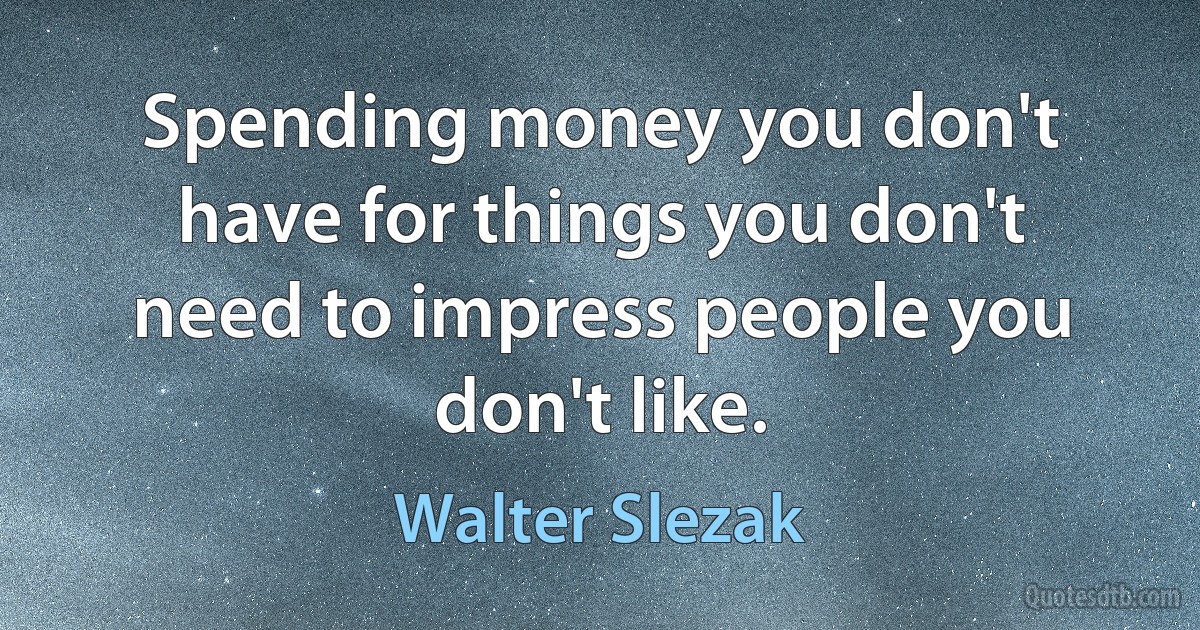 Spending money you don't have for things you don't need to impress people you don't like. (Walter Slezak)