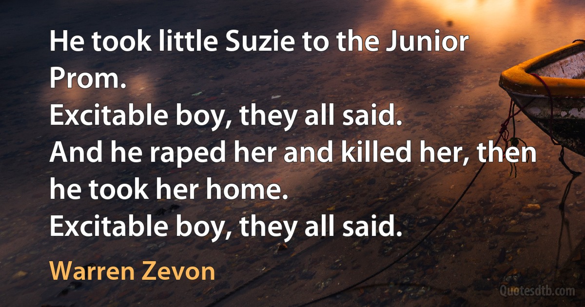 He took little Suzie to the Junior Prom.
Excitable boy, they all said.
And he raped her and killed her, then he took her home.
Excitable boy, they all said. (Warren Zevon)