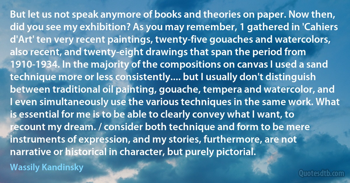 But let us not speak anymore of books and theories on paper. Now then, did you see my exhibition? As you may remember, 1 gathered in 'Cahiers d'Art' ten very recent paintings, twenty-five gouaches and watercolors, also recent, and twenty-eight drawings that span the period from 1910-1934. In the majority of the compositions on canvas I used a sand technique more or less consistently.... but I usually don't distinguish between traditional oil painting, gouache, tempera and watercolor, and I even simultaneously use the various techniques in the same work. What is essential for me is to be able to clearly convey what I want, to recount my dream. / consider both technique and form to be mere instruments of expression, and my stories, furthermore, are not narrative or historical in character, but purely pictorial. (Wassily Kandinsky)