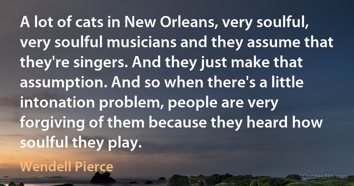 A lot of cats in New Orleans, very soulful, very soulful musicians and they assume that they're singers. And they just make that assumption. And so when there's a little intonation problem, people are very forgiving of them because they heard how soulful they play. (Wendell Pierce)