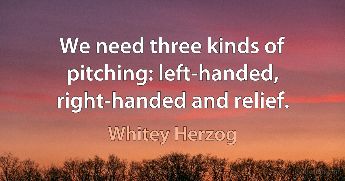 We need three kinds of pitching: left-handed, right-handed and relief. (Whitey Herzog)