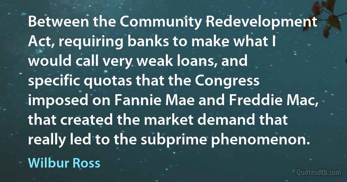 Between the Community Redevelopment Act, requiring banks to make what I would call very weak loans, and specific quotas that the Congress imposed on Fannie Mae and Freddie Mac, that created the market demand that really led to the subprime phenomenon. (Wilbur Ross)