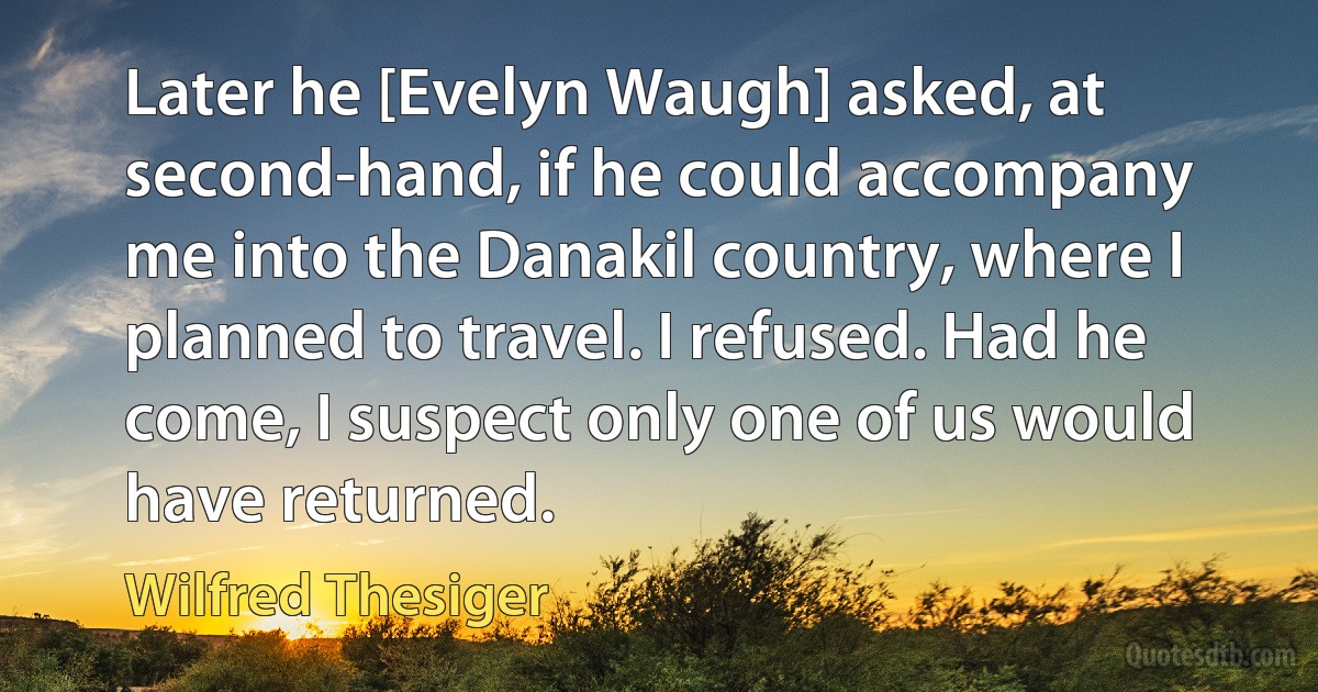 Later he [Evelyn Waugh] asked, at second-hand, if he could accompany me into the Danakil country, where I planned to travel. I refused. Had he come, I suspect only one of us would have returned. (Wilfred Thesiger)