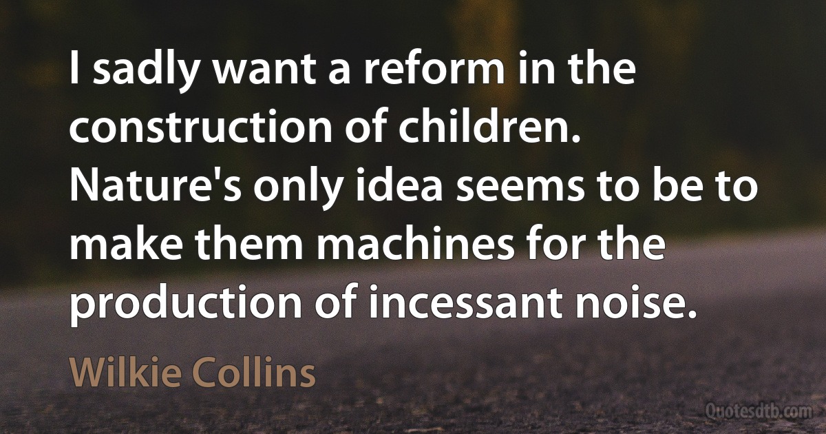 I sadly want a reform in the construction of children. Nature's only idea seems to be to make them machines for the production of incessant noise. (Wilkie Collins)