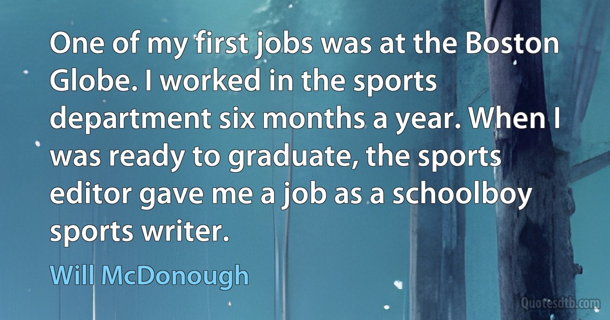 One of my first jobs was at the Boston Globe. I worked in the sports department six months a year. When I was ready to graduate, the sports editor gave me a job as a schoolboy sports writer. (Will McDonough)