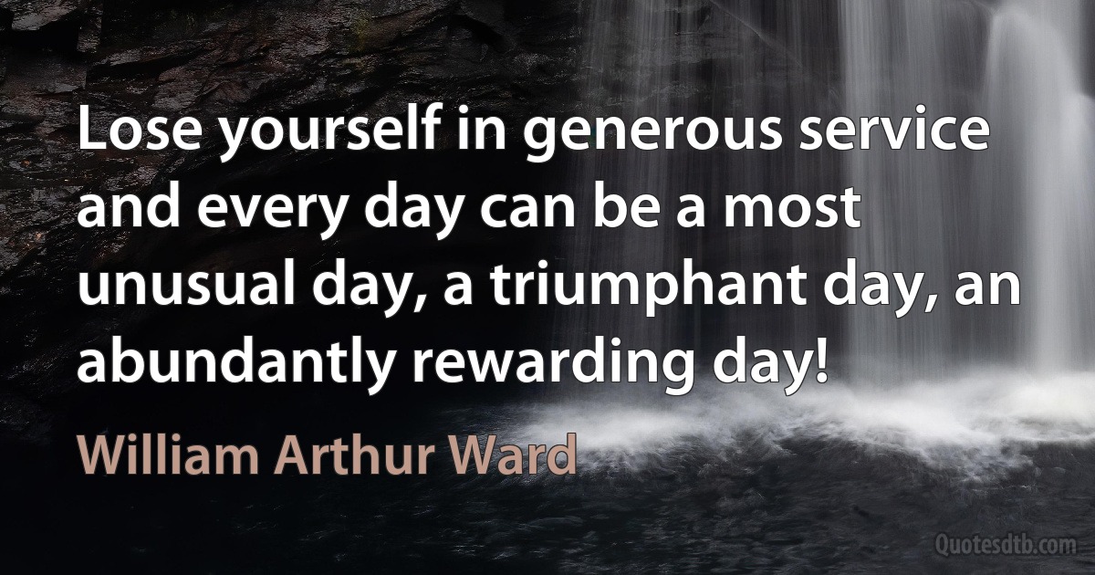 Lose yourself in generous service and every day can be a most unusual day, a triumphant day, an abundantly rewarding day! (William Arthur Ward)