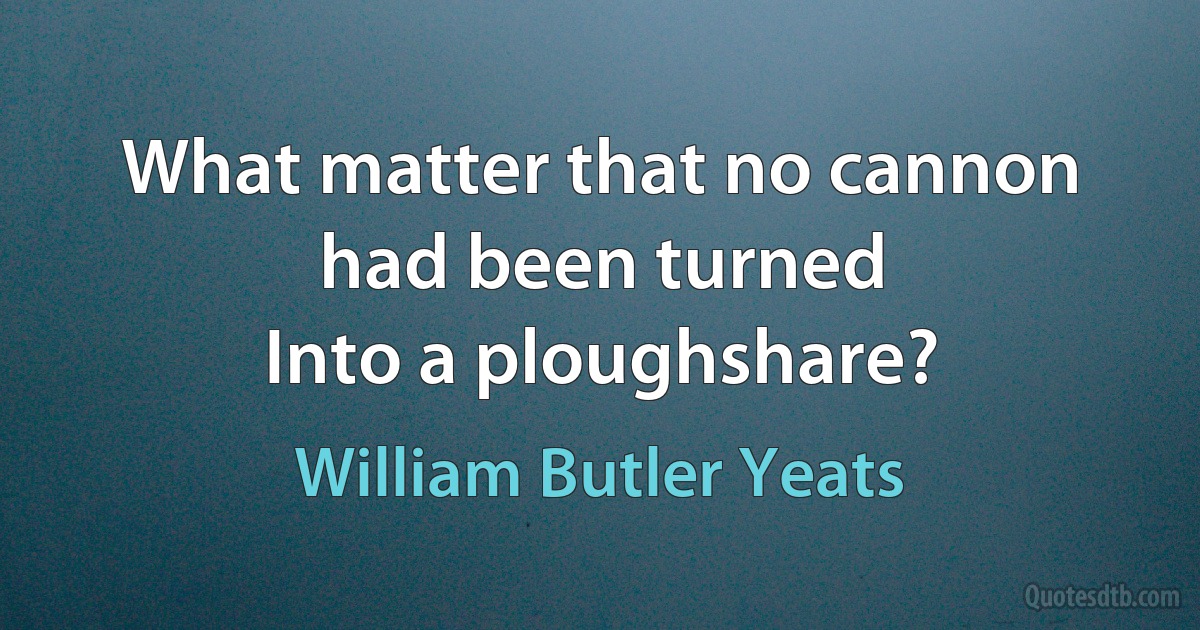 What matter that no cannon had been turned
Into a ploughshare? (William Butler Yeats)