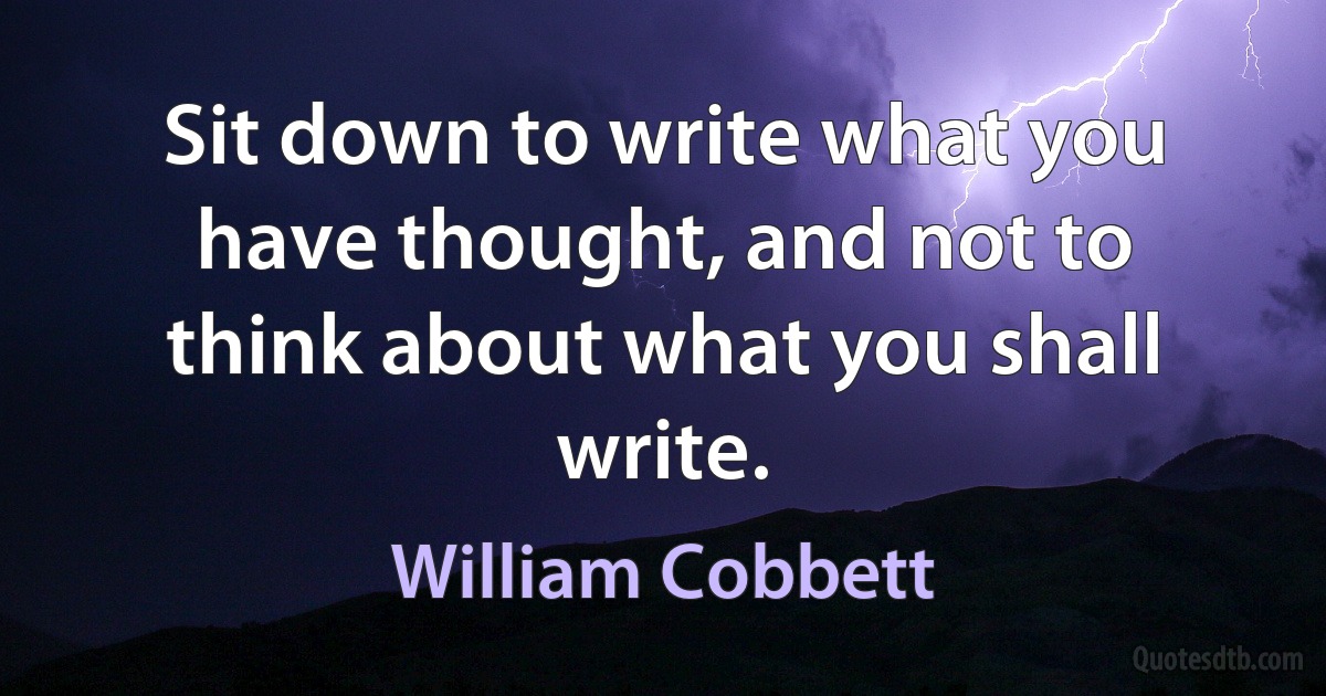 Sit down to write what you have thought, and not to think about what you shall write. (William Cobbett)