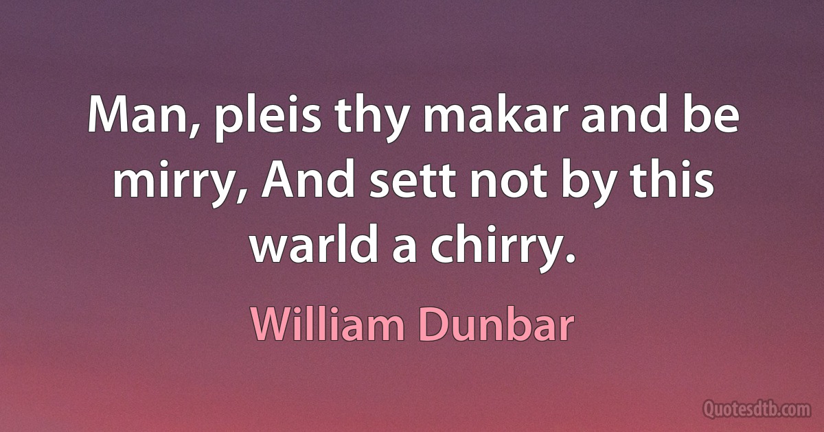 Man, pleis thy makar and be mirry, And sett not by this warld a chirry. (William Dunbar)