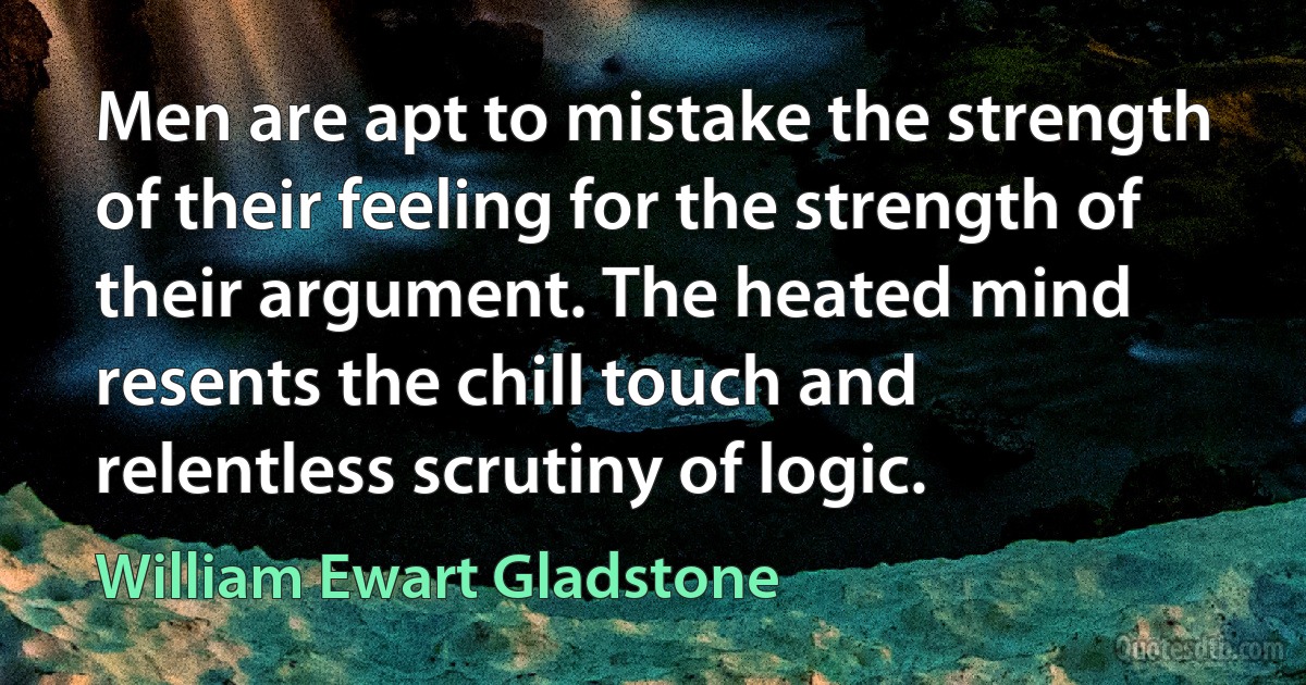 Men are apt to mistake the strength of their feeling for the strength of their argument. The heated mind resents the chill touch and relentless scrutiny of logic. (William Ewart Gladstone)