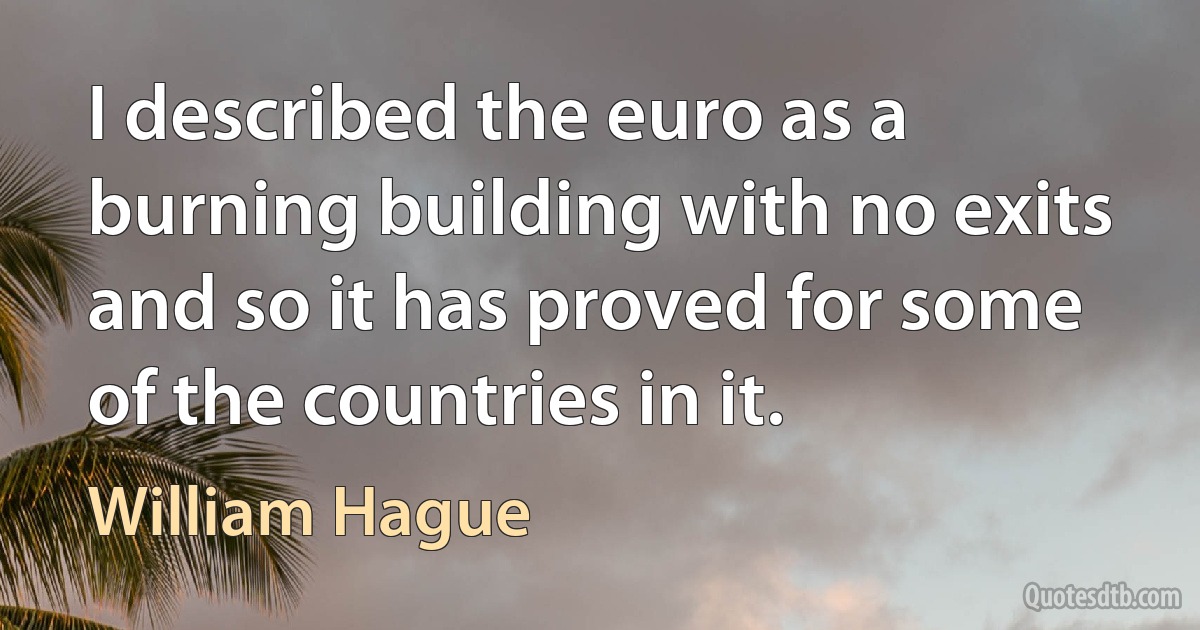 I described the euro as a burning building with no exits and so it has proved for some of the countries in it. (William Hague)