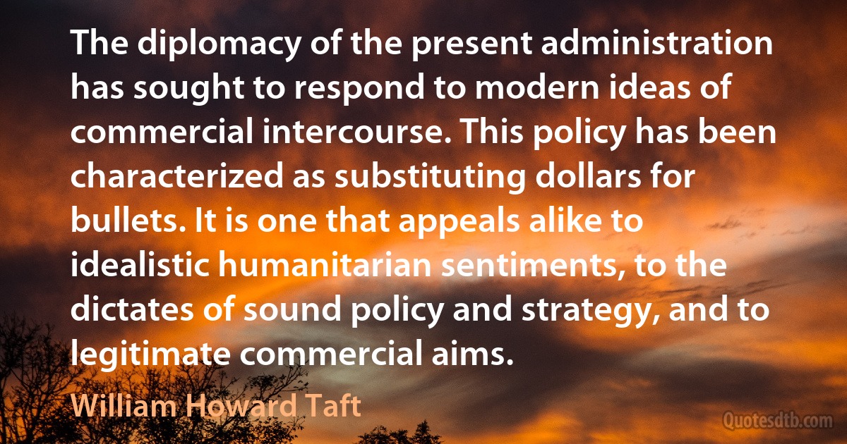 The diplomacy of the present administration has sought to respond to modern ideas of commercial intercourse. This policy has been characterized as substituting dollars for bullets. It is one that appeals alike to idealistic humanitarian sentiments, to the dictates of sound policy and strategy, and to legitimate commercial aims. (William Howard Taft)