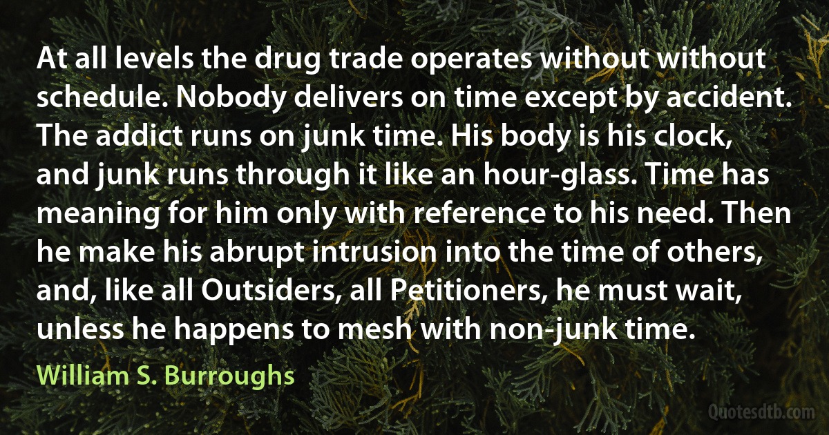 At all levels the drug trade operates without without schedule. Nobody delivers on time except by accident. The addict runs on junk time. His body is his clock, and junk runs through it like an hour-glass. Time has meaning for him only with reference to his need. Then he make his abrupt intrusion into the time of others, and, like all Outsiders, all Petitioners, he must wait, unless he happens to mesh with non-junk time. (William S. Burroughs)