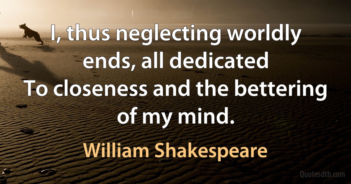 I, thus neglecting worldly ends, all dedicated 
To closeness and the bettering of my mind. (William Shakespeare)