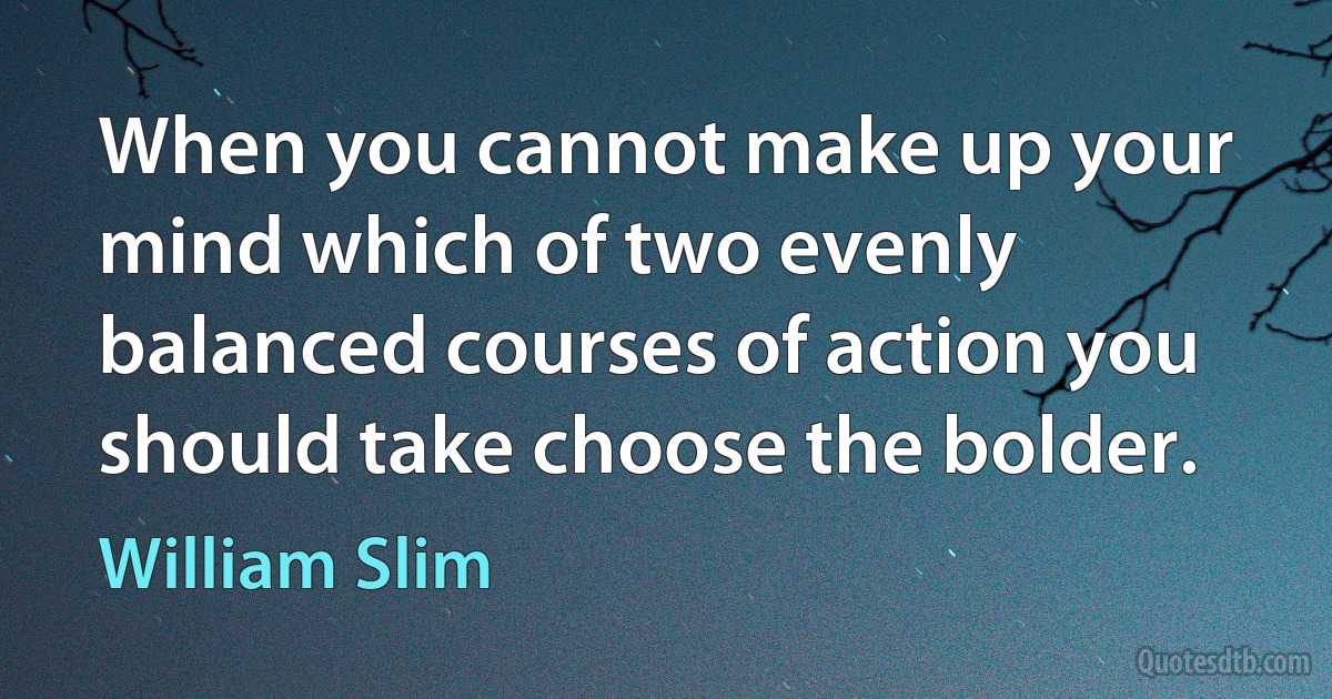 When you cannot make up your mind which of two evenly balanced courses of action you should take choose the bolder. (William Slim)