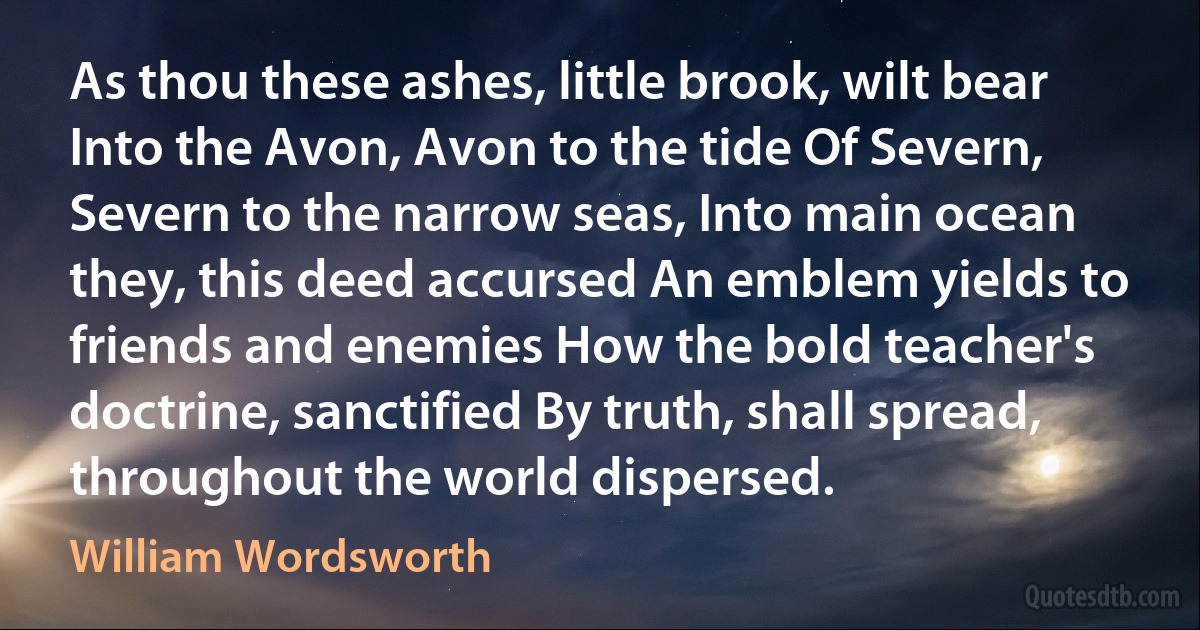 As thou these ashes, little brook, wilt bear Into the Avon, Avon to the tide Of Severn, Severn to the narrow seas, Into main ocean they, this deed accursed An emblem yields to friends and enemies How the bold teacher's doctrine, sanctified By truth, shall spread, throughout the world dispersed. (William Wordsworth)