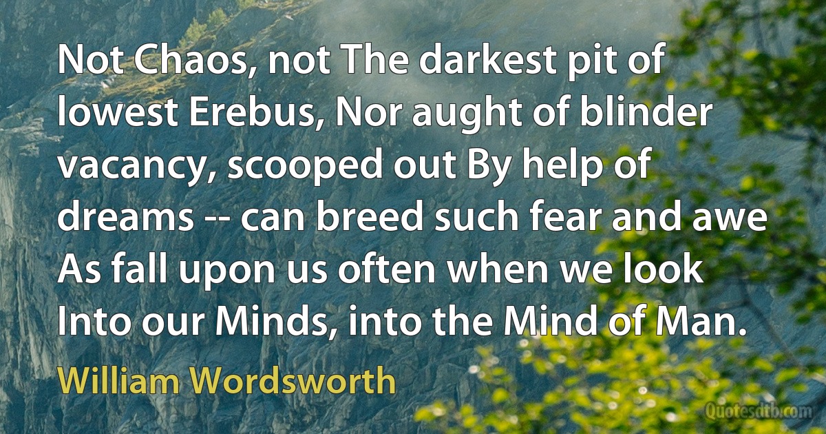 Not Chaos, not The darkest pit of lowest Erebus, Nor aught of blinder vacancy, scooped out By help of dreams -- can breed such fear and awe As fall upon us often when we look Into our Minds, into the Mind of Man. (William Wordsworth)