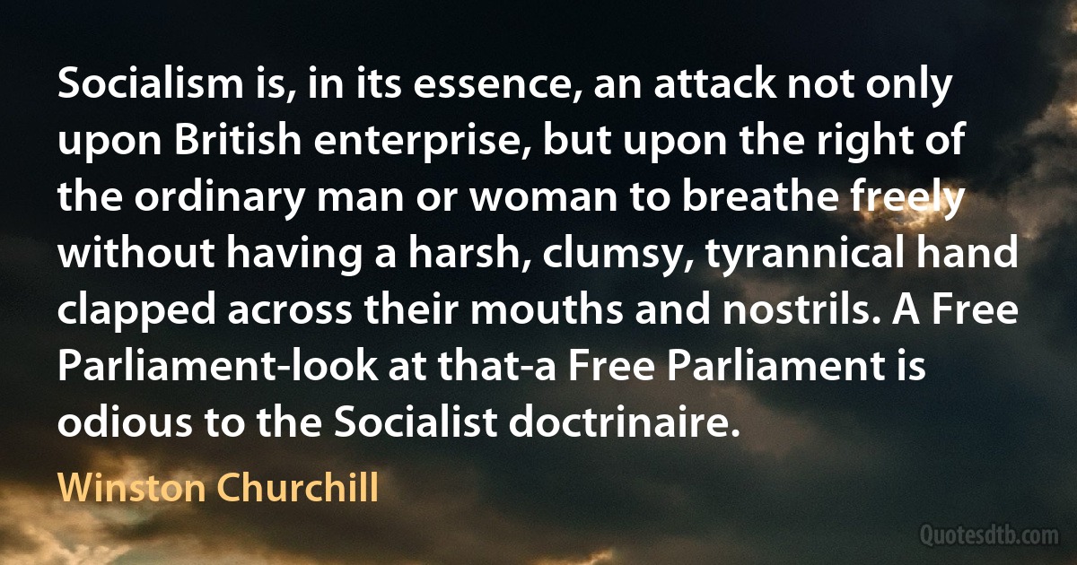 Socialism is, in its essence, an attack not only upon British enterprise, but upon the right of the ordinary man or woman to breathe freely without having a harsh, clumsy, tyrannical hand clapped across their mouths and nostrils. A Free Parliament-look at that-a Free Parliament is odious to the Socialist doctrinaire. (Winston Churchill)