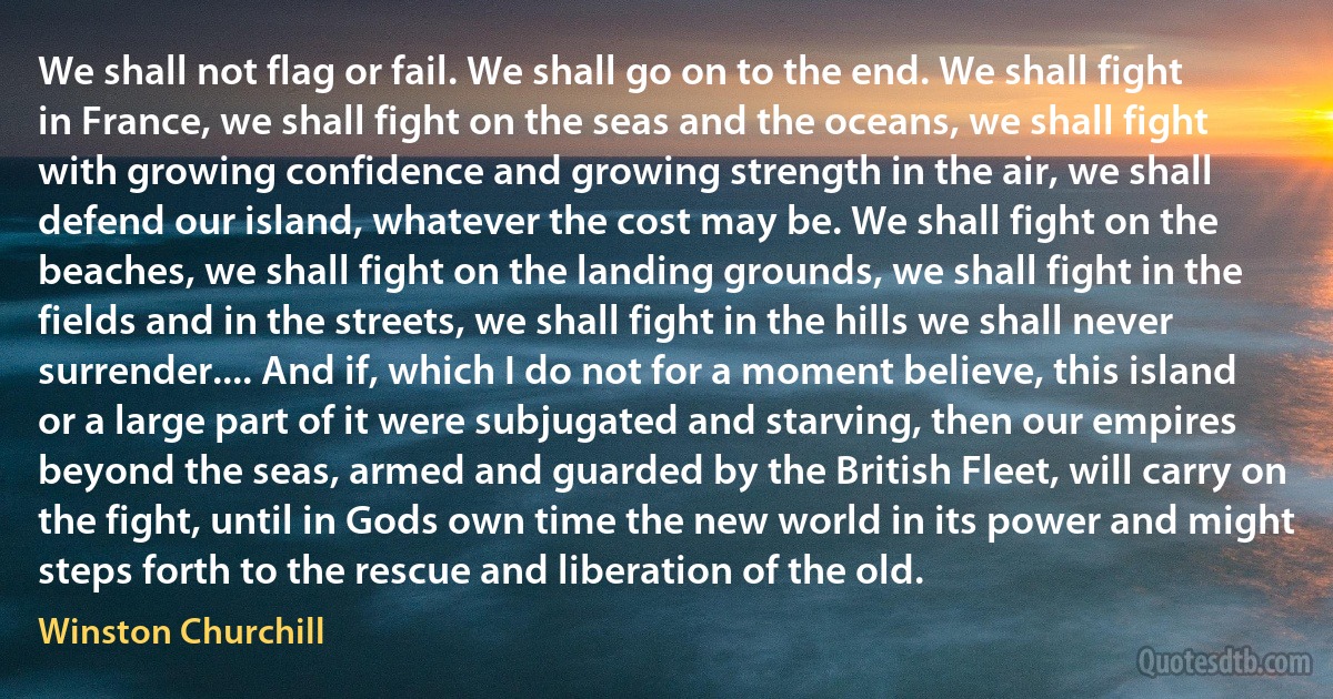 We shall not flag or fail. We shall go on to the end. We shall fight in France, we shall fight on the seas and the oceans, we shall fight with growing confidence and growing strength in the air, we shall defend our island, whatever the cost may be. We shall fight on the beaches, we shall fight on the landing grounds, we shall fight in the fields and in the streets, we shall fight in the hills we shall never surrender.... And if, which I do not for a moment believe, this island or a large part of it were subjugated and starving, then our empires beyond the seas, armed and guarded by the British Fleet, will carry on the fight, until in Gods own time the new world in its power and might steps forth to the rescue and liberation of the old. (Winston Churchill)