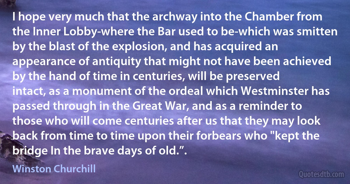 I hope very much that the archway into the Chamber from the Inner Lobby-where the Bar used to be-which was smitten by the blast of the explosion, and has acquired an appearance of antiquity that might not have been achieved by the hand of time in centuries, will be preserved intact, as a monument of the ordeal which Westminster has passed through in the Great War, and as a reminder to those who will come centuries after us that they may look back from time to time upon their forbears who "kept the bridge In the brave days of old.”. (Winston Churchill)