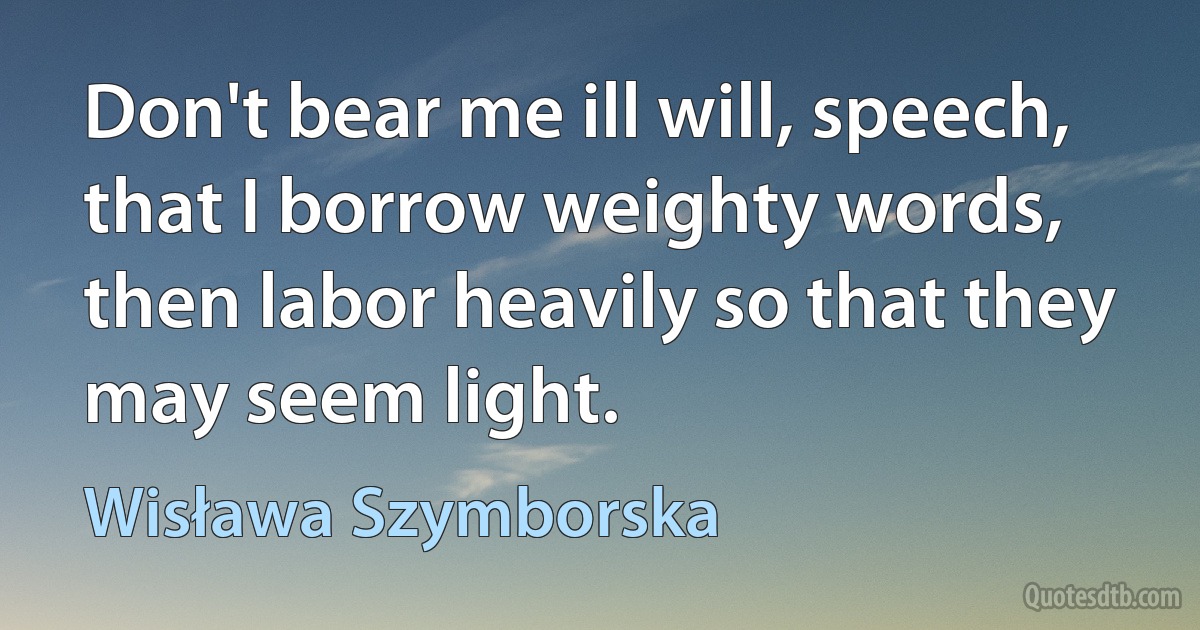 Don't bear me ill will, speech, that I borrow weighty words,
then labor heavily so that they may seem light. (Wisława Szymborska)