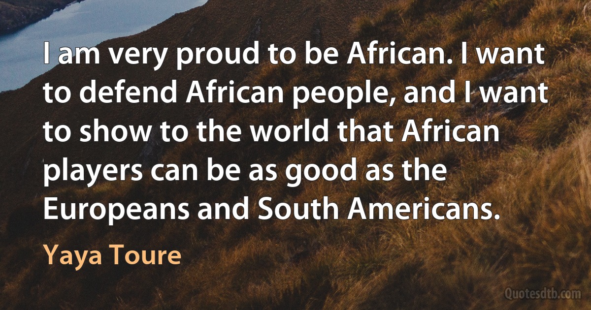 I am very proud to be African. I want to defend African people, and I want to show to the world that African players can be as good as the Europeans and South Americans. (Yaya Toure)