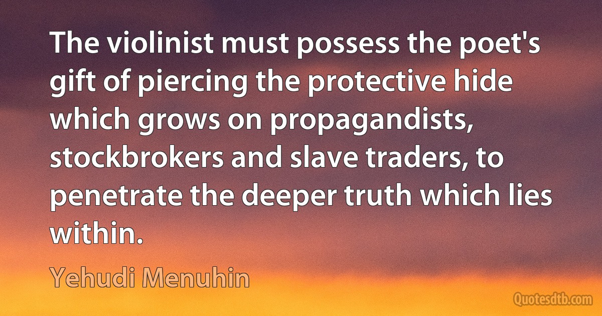 The violinist must possess the poet's gift of piercing the protective hide which grows on propagandists, stockbrokers and slave traders, to penetrate the deeper truth which lies within. (Yehudi Menuhin)