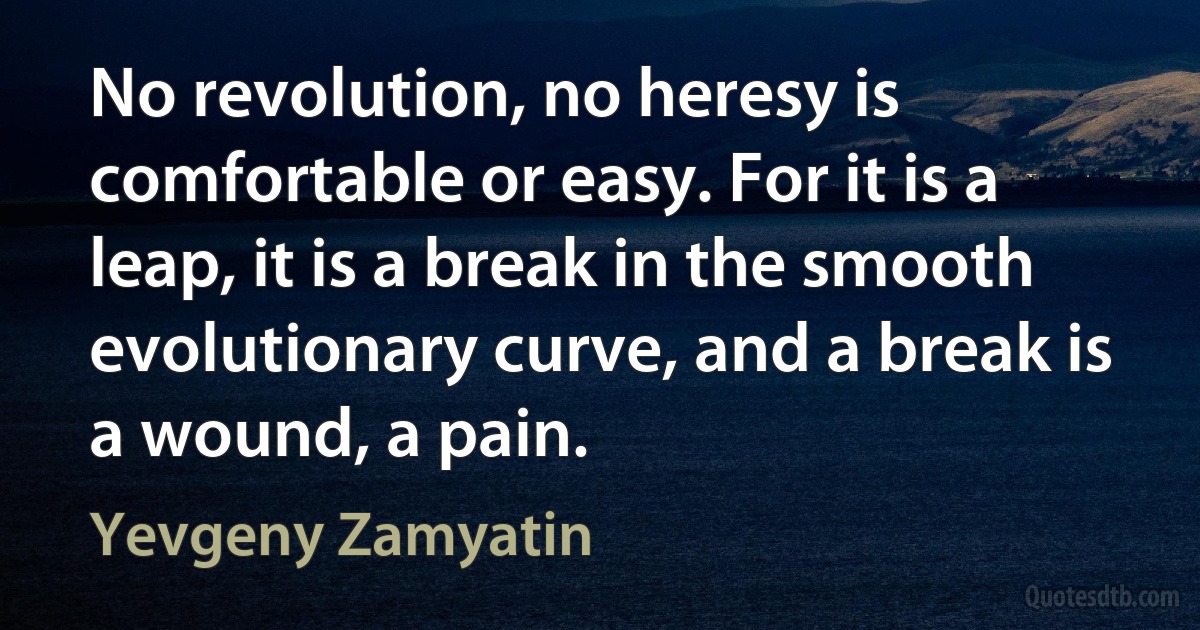 No revolution, no heresy is comfortable or easy. For it is a leap, it is a break in the smooth evolutionary curve, and a break is a wound, a pain. (Yevgeny Zamyatin)