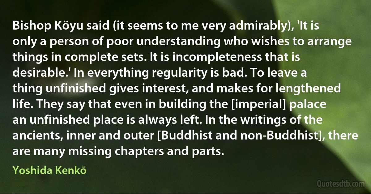 Bishop Köyu said (it seems to me very admirably), 'It is only a person of poor understanding who wishes to arrange things in complete sets. It is incompleteness that is desirable.' In everything regularity is bad. To leave a thing unfinished gives interest, and makes for lengthened life. They say that even in building the [imperial] palace an unfinished place is always left. In the writings of the ancients, inner and outer [Buddhist and non-Buddhist], there are many missing chapters and parts. (Yoshida Kenkō)