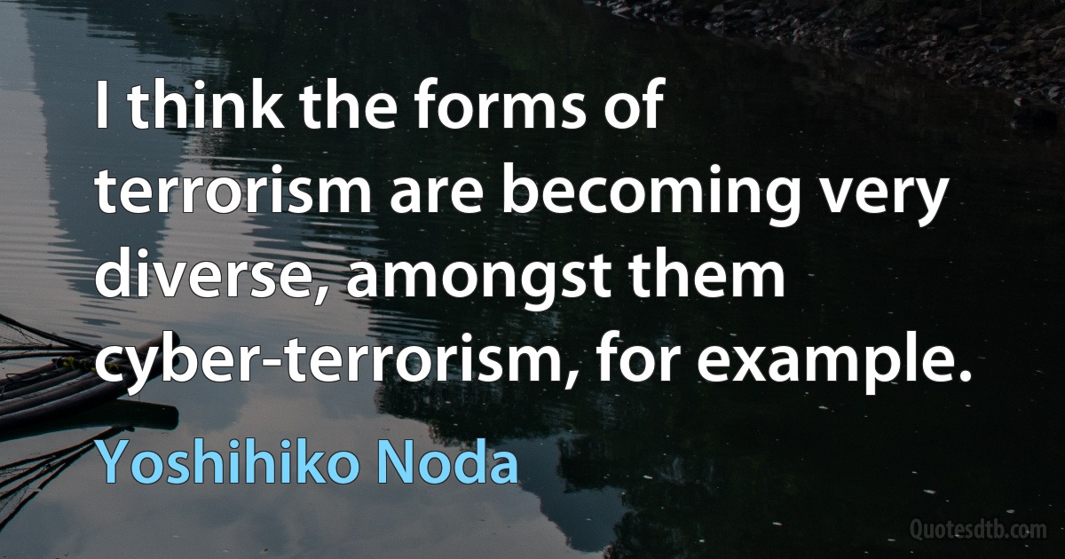 I think the forms of terrorism are becoming very diverse, amongst them cyber-terrorism, for example. (Yoshihiko Noda)