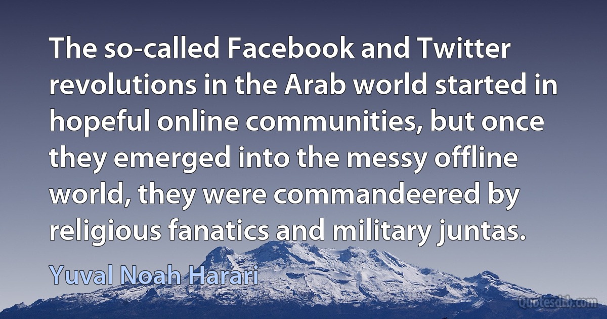 The so-called Facebook and Twitter revolutions in the Arab world started in hopeful online communities, but once they emerged into the messy offline world, they were commandeered by religious fanatics and military juntas. (Yuval Noah Harari)