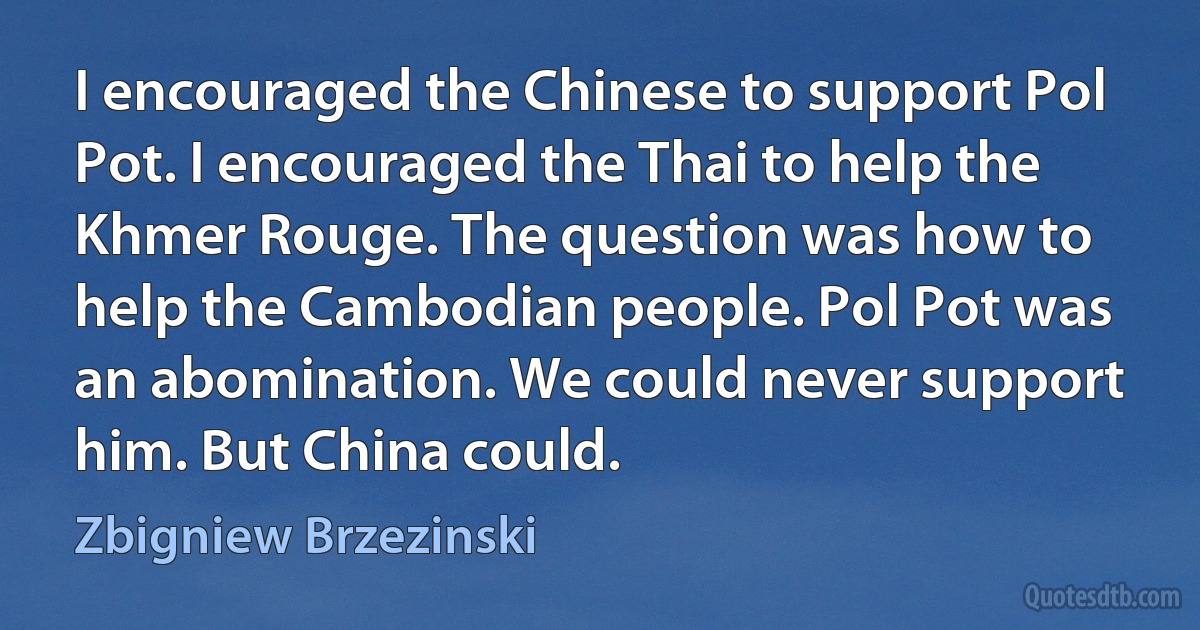 I encouraged the Chinese to support Pol Pot. I encouraged the Thai to help the Khmer Rouge. The question was how to help the Cambodian people. Pol Pot was an abomination. We could never support him. But China could. (Zbigniew Brzezinski)