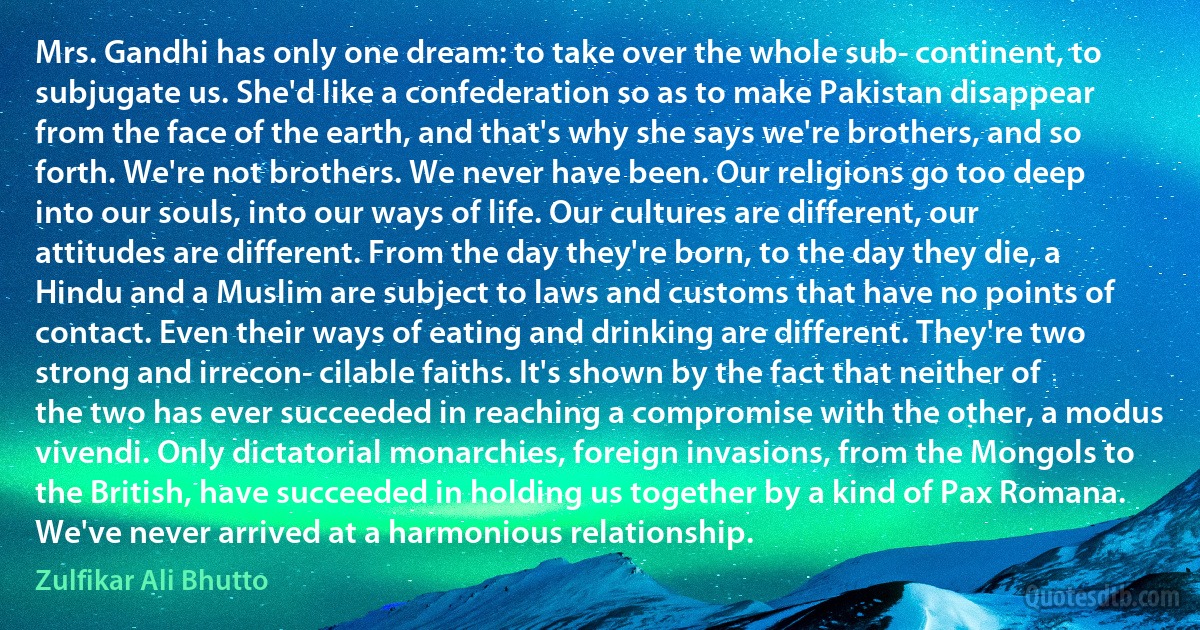 Mrs. Gandhi has only one dream: to take over the whole sub­ continent, to subjugate us. She'd like a confederation so as to make Pakistan disappear from the face of the earth, and that's why she says we're brothers, and so forth. We're not brothers. We never have been. Our religions go too deep into our souls, into our ways of life. Our cultures are different, our attitudes are different. From the day they're born, to the day they die, a Hindu and a Muslim are subject to laws and customs that have no points of contact. Even their ways of eating and drinking are different. They're two strong and irrecon­ cilable faiths. It's shown by the fact that neither of the two has ever succeeded in reaching a compromise with the other, a modus vivendi. Only dictatorial monarchies, foreign invasions, from the Mongols to the British, have succeeded in holding us together by a kind of Pax Romana. We've never arrived at a harmonious relationship. (Zulfikar Ali Bhutto)