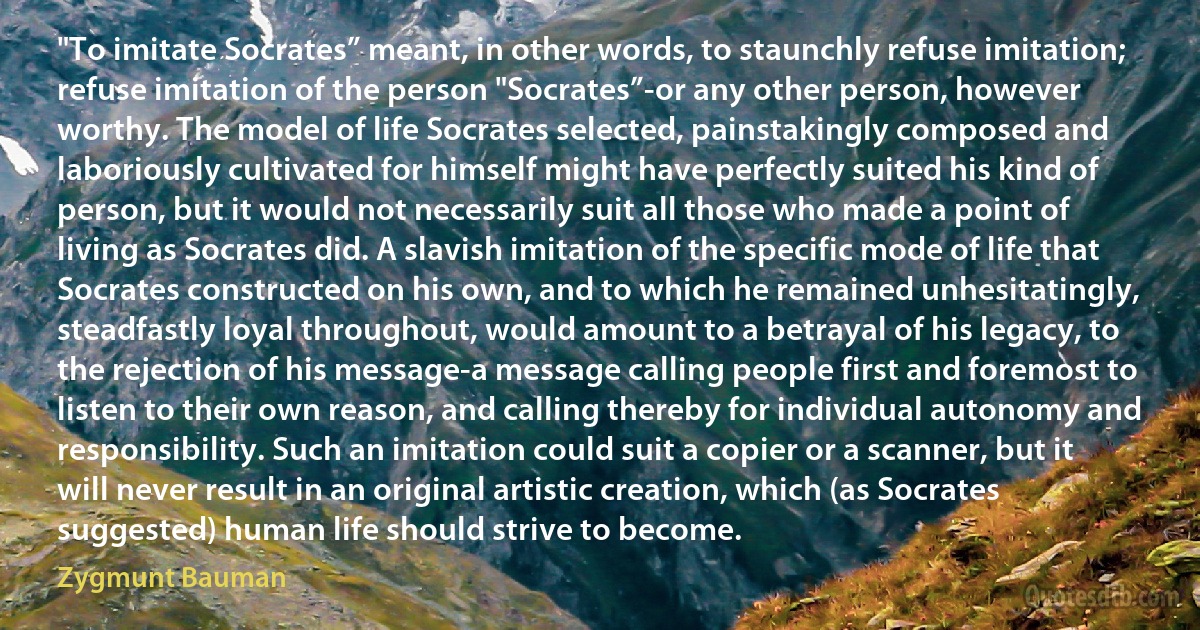 "To imitate Socrates” meant, in other words, to staunchly refuse imitation; refuse imitation of the person "Socrates”-or any other person, however worthy. The model of life Socrates selected, painstakingly composed and laboriously cultivated for himself might have perfectly suited his kind of person, but it would not necessarily suit all those who made a point of living as Socrates did. A slavish imitation of the specific mode of life that Socrates constructed on his own, and to which he remained unhesitatingly, steadfastly loyal throughout, would amount to a betrayal of his legacy, to the rejection of his message-a message calling people first and foremost to listen to their own reason, and calling thereby for individual autonomy and responsibility. Such an imitation could suit a copier or a scanner, but it will never result in an original artistic creation, which (as Socrates suggested) human life should strive to become. (Zygmunt Bauman)