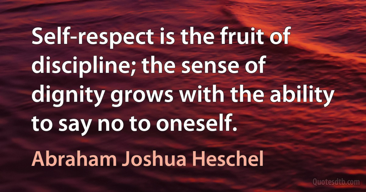 Self-respect is the fruit of discipline; the sense of dignity grows with the ability to say no to oneself. (Abraham Joshua Heschel)