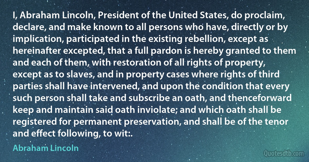 I, Abraham Lincoln, President of the United States, do proclaim, declare, and make known to all persons who have, directly or by implication, participated in the existing rebellion, except as hereinafter excepted, that a full pardon is hereby granted to them and each of them, with restoration of all rights of property, except as to slaves, and in property cases where rights of third parties shall have intervened, and upon the condition that every such person shall take and subscribe an oath, and thenceforward keep and maintain said oath inviolate; and which oath shall be registered for permanent preservation, and shall be of the tenor and effect following, to wit:. (Abraham Lincoln)