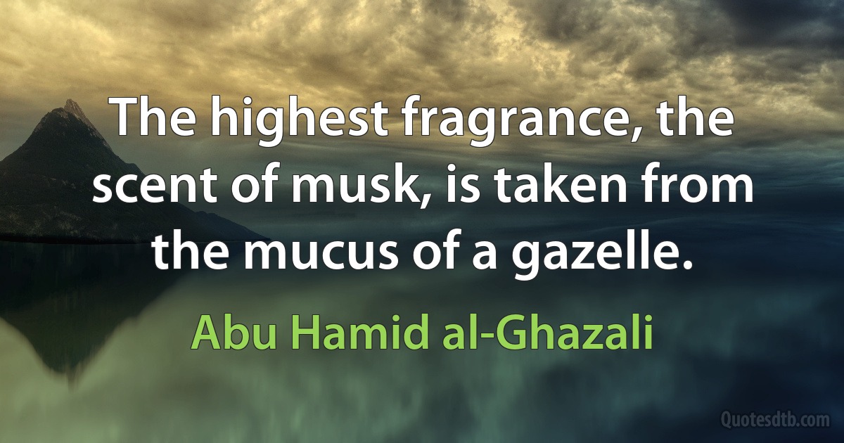 The highest fragrance, the scent of musk, is taken from the mucus of a gazelle. (Abu Hamid al-Ghazali)