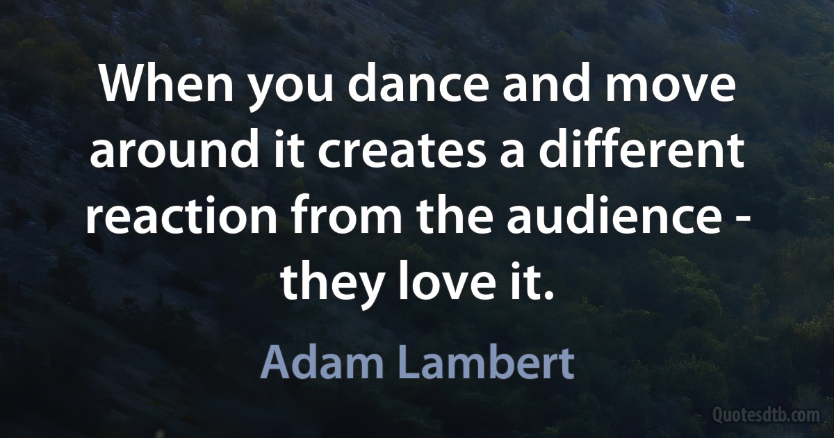 When you dance and move around it creates a different reaction from the audience - they love it. (Adam Lambert)