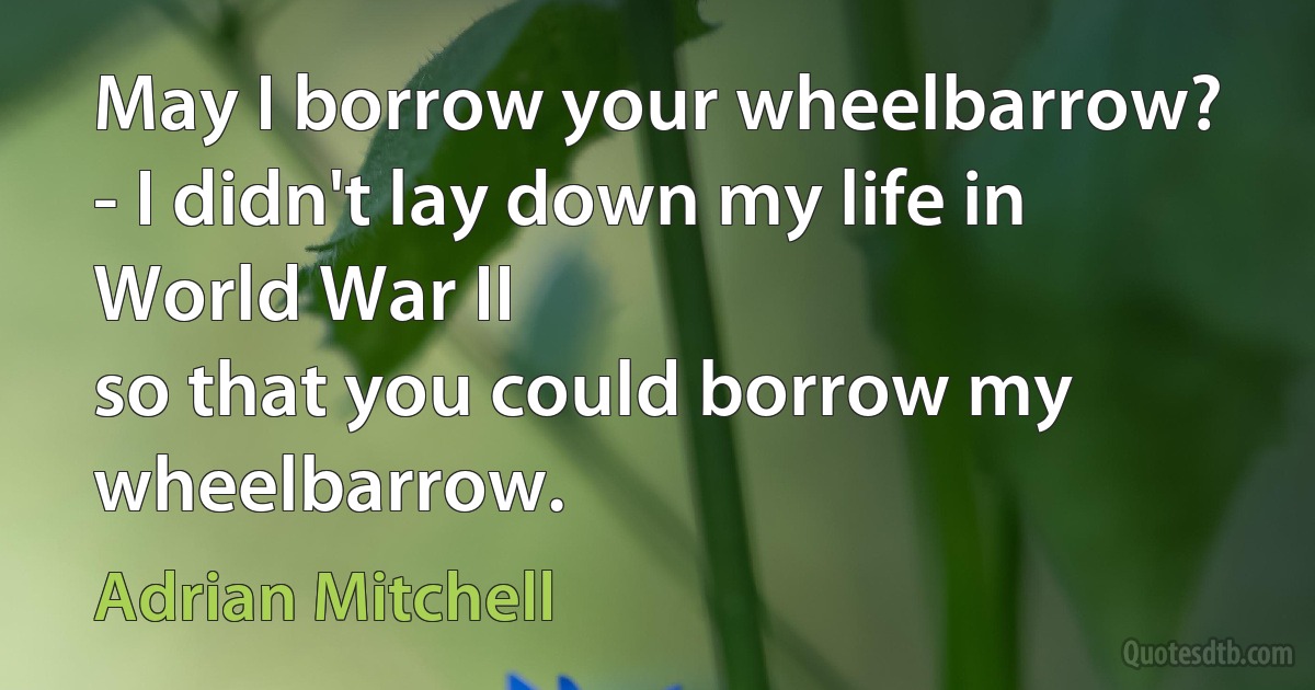 May I borrow your wheelbarrow?
- I didn't lay down my life in World War II
so that you could borrow my wheelbarrow. (Adrian Mitchell)