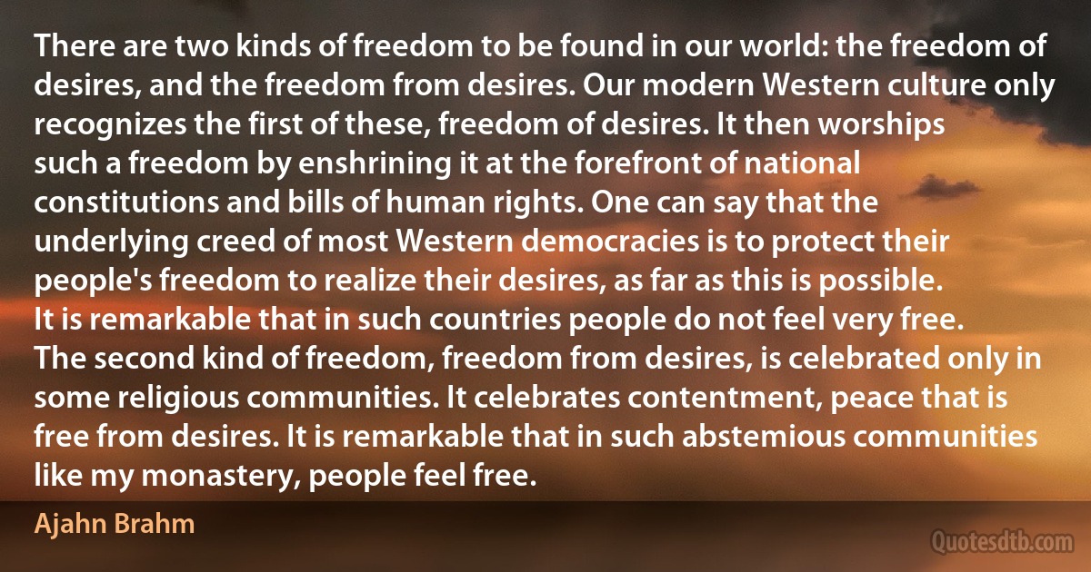 There are two kinds of freedom to be found in our world: the freedom of desires, and the freedom from desires. Our modern Western culture only recognizes the first of these, freedom of desires. It then worships such a freedom by enshrining it at the forefront of national constitutions and bills of human rights. One can say that the underlying creed of most Western democracies is to protect their people's freedom to realize their desires, as far as this is possible. It is remarkable that in such countries people do not feel very free. The second kind of freedom, freedom from desires, is celebrated only in some religious communities. It celebrates contentment, peace that is free from desires. It is remarkable that in such abstemious communities like my monastery, people feel free. (Ajahn Brahm)