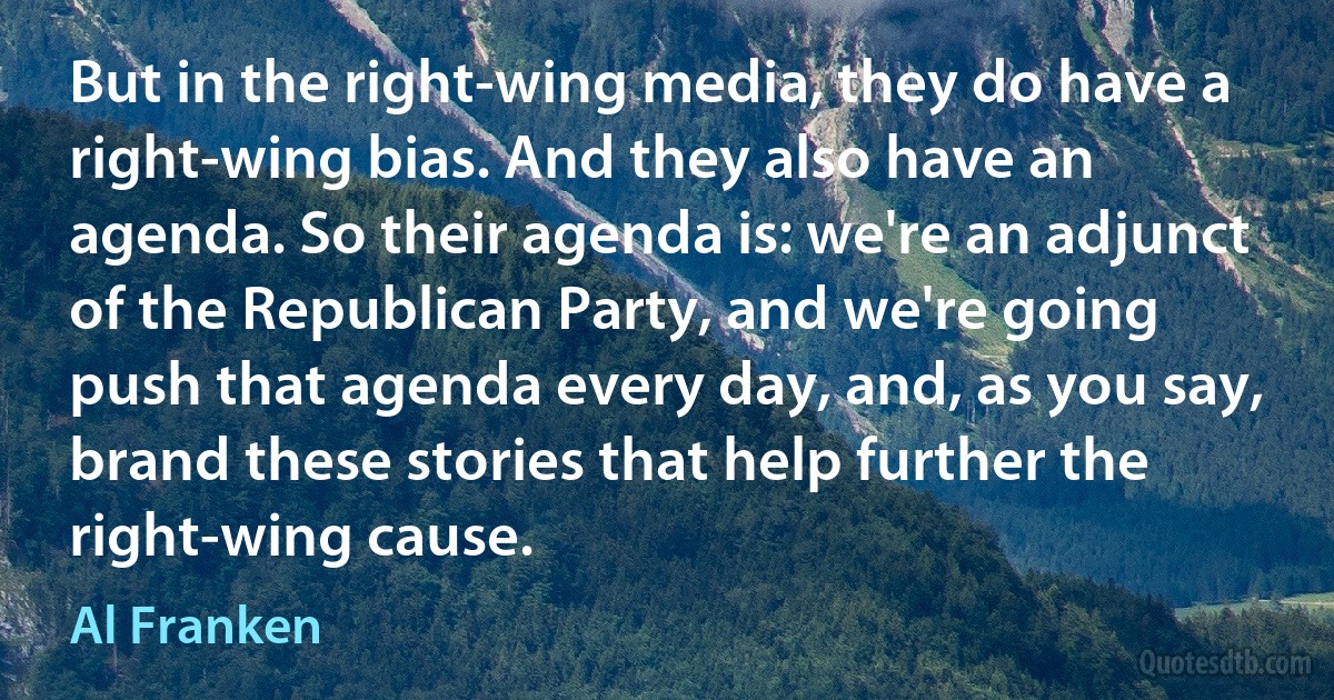 But in the right-wing media, they do have a right-wing bias. And they also have an agenda. So their agenda is: we're an adjunct of the Republican Party, and we're going push that agenda every day, and, as you say, brand these stories that help further the right-wing cause. (Al Franken)