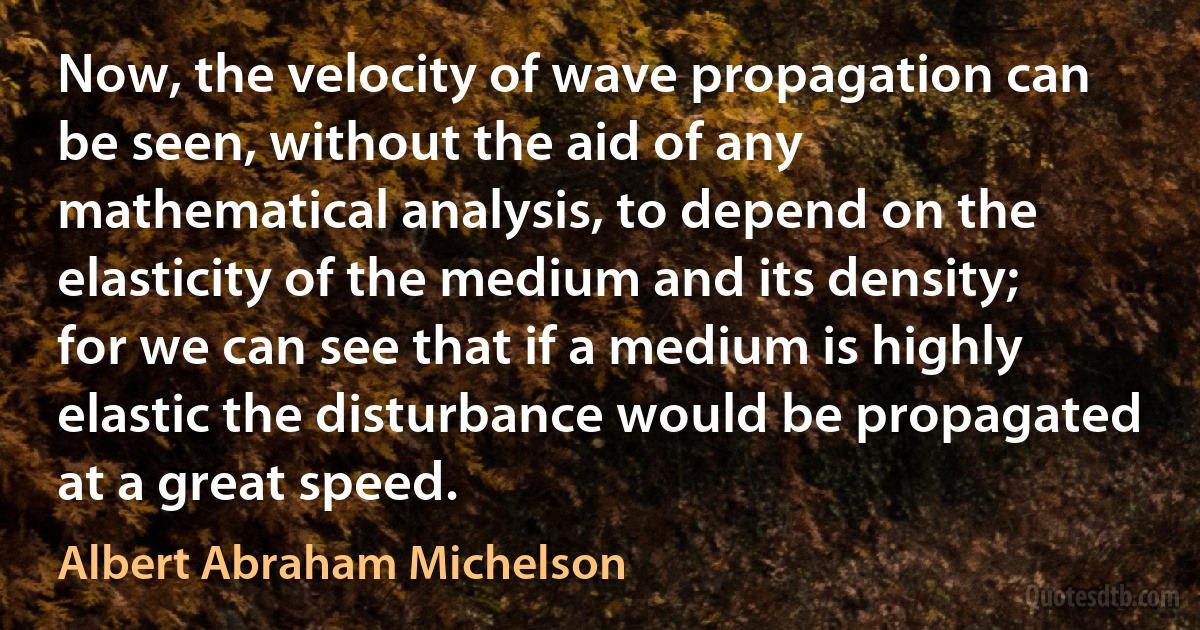 Now, the velocity of wave propagation can be seen, without the aid of any mathematical analysis, to depend on the elasticity of the medium and its density; for we can see that if a medium is highly elastic the disturbance would be propagated at a great speed. (Albert Abraham Michelson)