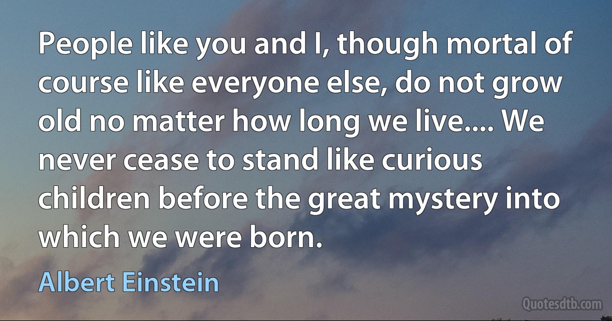 People like you and I, though mortal of course like everyone else, do not grow old no matter how long we live.... We never cease to stand like curious children before the great mystery into which we were born. (Albert Einstein)