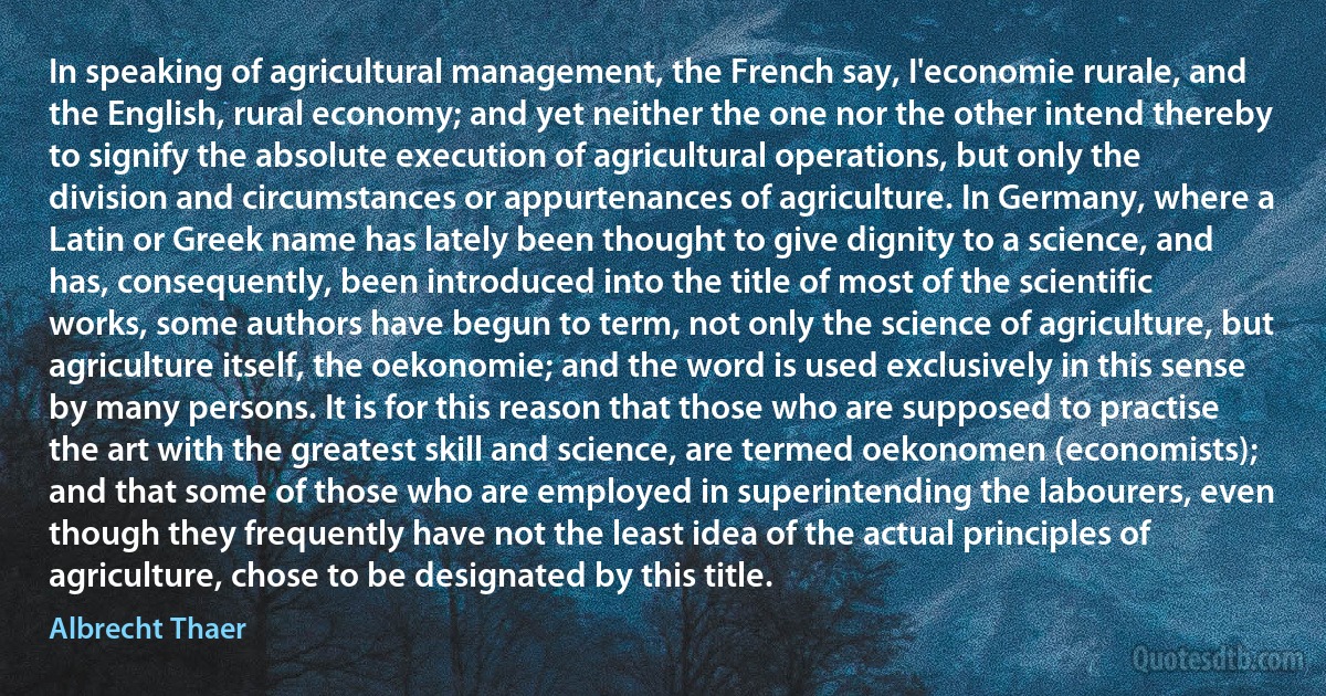 In speaking of agricultural management, the French say, I'economie rurale, and the English, rural economy; and yet neither the one nor the other intend thereby to signify the absolute execution of agricultural operations, but only the division and circumstances or appurtenances of agriculture. In Germany, where a Latin or Greek name has lately been thought to give dignity to a science, and has, consequently, been introduced into the title of most of the scientific works, some authors have begun to term, not only the science of agriculture, but agriculture itself, the oekonomie; and the word is used exclusively in this sense by many persons. It is for this reason that those who are supposed to practise the art with the greatest skill and science, are termed oekonomen (economists); and that some of those who are employed in superintending the labourers, even though they frequently have not the least idea of the actual principles of agriculture, chose to be designated by this title. (Albrecht Thaer)