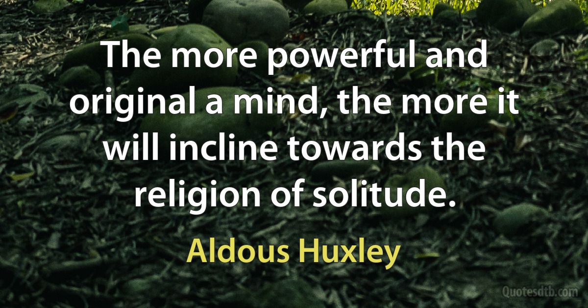 The more powerful and original a mind, the more it will incline towards the religion of solitude. (Aldous Huxley)