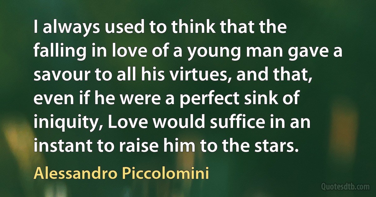 I always used to think that the falling in love of a young man gave a savour to all his virtues, and that, even if he were a perfect sink of iniquity, Love would suffice in an instant to raise him to the stars. (Alessandro Piccolomini)