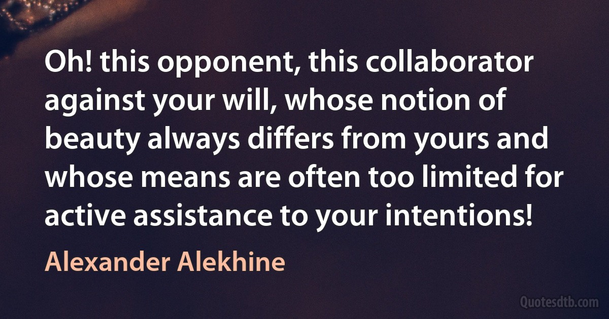 Oh! this opponent, this collaborator against your will, whose notion of beauty always differs from yours and whose means are often too limited for active assistance to your intentions! (Alexander Alekhine)