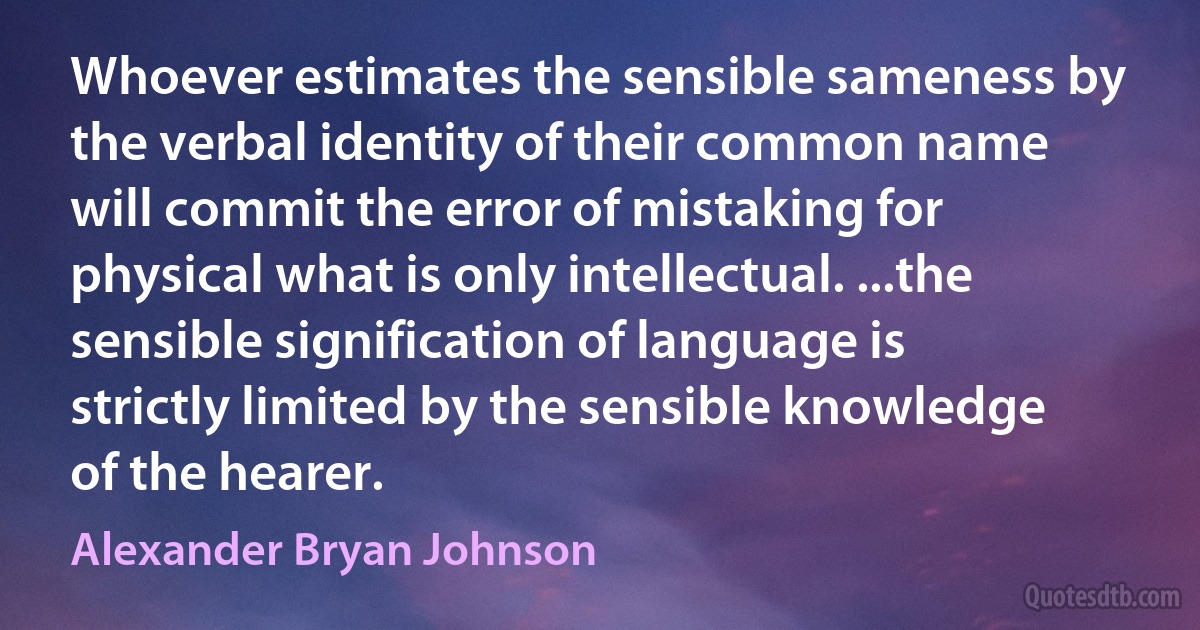 Whoever estimates the sensible sameness by the verbal identity of their common name will commit the error of mistaking for physical what is only intellectual. ...the sensible signification of language is strictly limited by the sensible knowledge of the hearer. (Alexander Bryan Johnson)