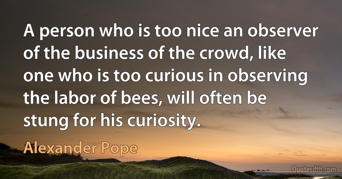 A person who is too nice an observer of the business of the crowd, like one who is too curious in observing the labor of bees, will often be stung for his curiosity. (Alexander Pope)